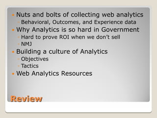    Nuts and bolts of collecting web analytics
    ◦ Behavioral, Outcomes, and Experience data
   Why Analytics is so hard in Government
    ◦ Hard to prove ROI when we don’t sell
    ◦ NMJ
   Building a culture of Analytics
    ◦ Objectives
    ◦ Tactics
   Web Analytics Resources



Review
 