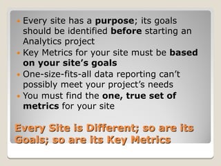  Every site has a purpose; its goals
  should be identified before starting an
  Analytics project
 Key Metrics for your site must be based
  on your site’s goals
 One-size-fits-all data reporting can’t
  possibly meet your project’s needs
 You must find the one, true set of
  metrics for your site

Every Site is Different; so are its
Goals; so are its Key Metrics
 