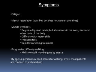 Symptoms-Fatigue-Mental retardation (possible, but does not worsen over time)-Muscle weakness	*Begins in legs and pelvis, but also occurs in the arms, neck and	other parts of the body	*Difficulty with motor skills	*Frequent falls	*Rapidly worsening weakness-Progressive difficulty walking	*Ability to walk may be gone by age 12{By age 10, person may need braces for walking. By 12, most patientsare confined to a wheelchair}
