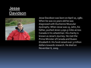 Jesse DavidsonJesse Davidson was born on April 10, 1980. When he was six years old he was diagnosed with Duchenne Muscular dystrophy. When Jesse was 15, John, his father, pushed Jesse 2,050.5 miles across Canada in his wheelchair. His charity is known as Jesse’s Journey. He met the Prime Minister of Canada and Queen Elizabeth II. His fund raised over 3 million dollars towards research. He died on November 6, 2009.