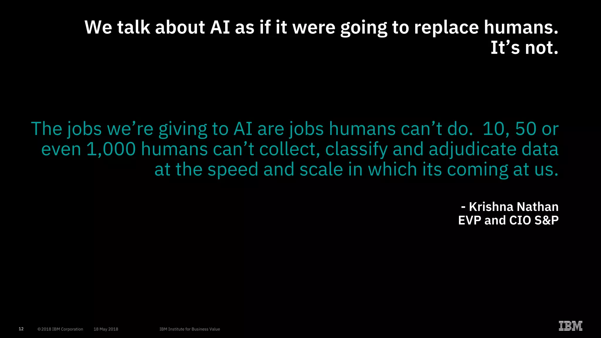 12
We talk about AI as if it were going to replace humans.
It’s not.
The jobs we’re giving to AI are jobs humans can’t do. 10, 50 or
even 1,000 humans can’t collect, classify and adjudicate data
at the speed and scale in which its coming at us.
- Krishna Nathan
EVP and CIO S&P
 