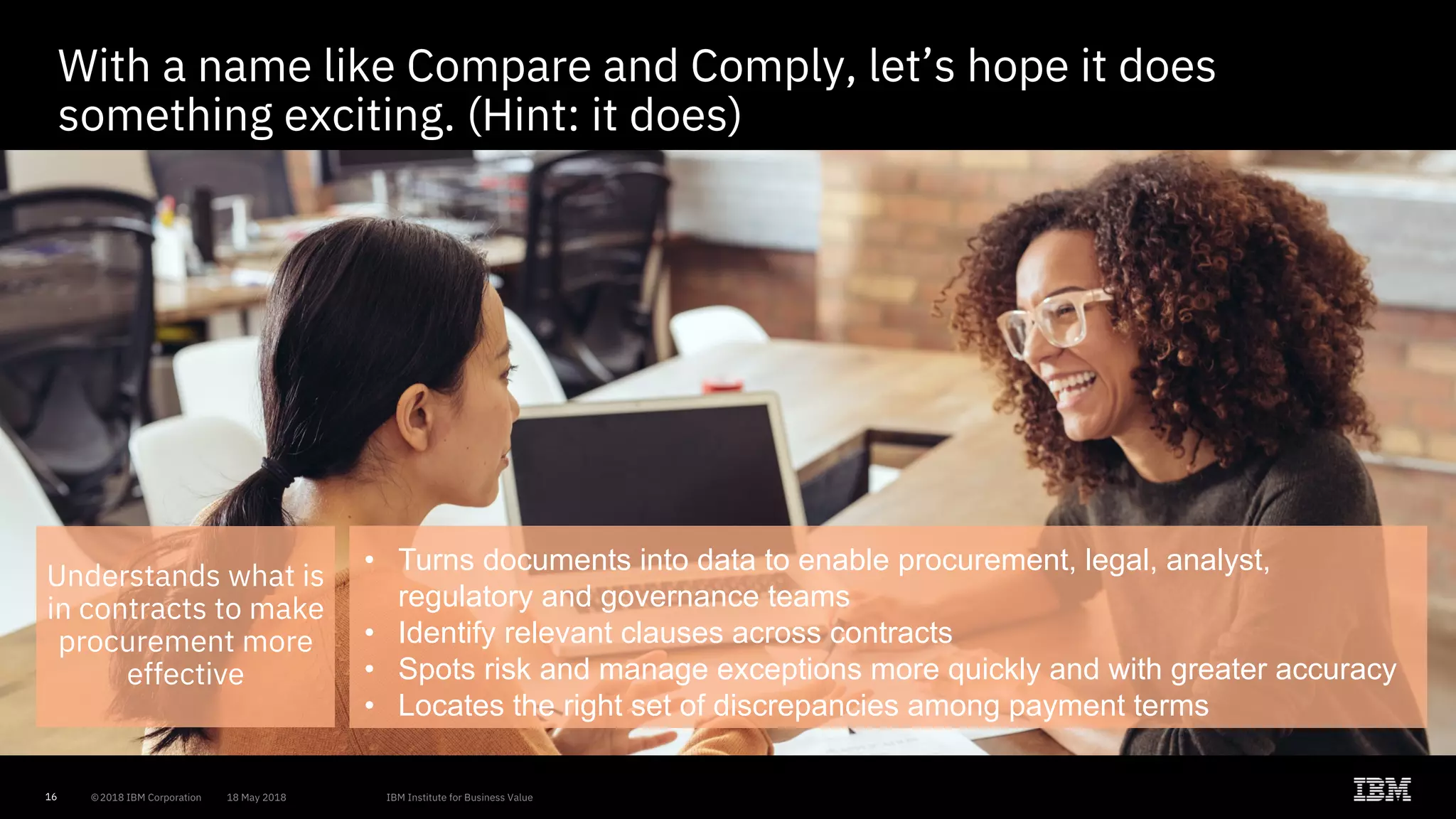 16
With a name like Compare and Comply, let’s hope it does
something exciting. (Hint: it does)
Understands what is
in contracts to make
procurement more
effective
• Turns documents into data to enable procurement, legal, analyst,
regulatory and governance teams
• Identify relevant clauses across contracts
• Spots risk and manage exceptions more quickly and with greater accuracy
• Locates the right set of discrepancies among payment terms
 