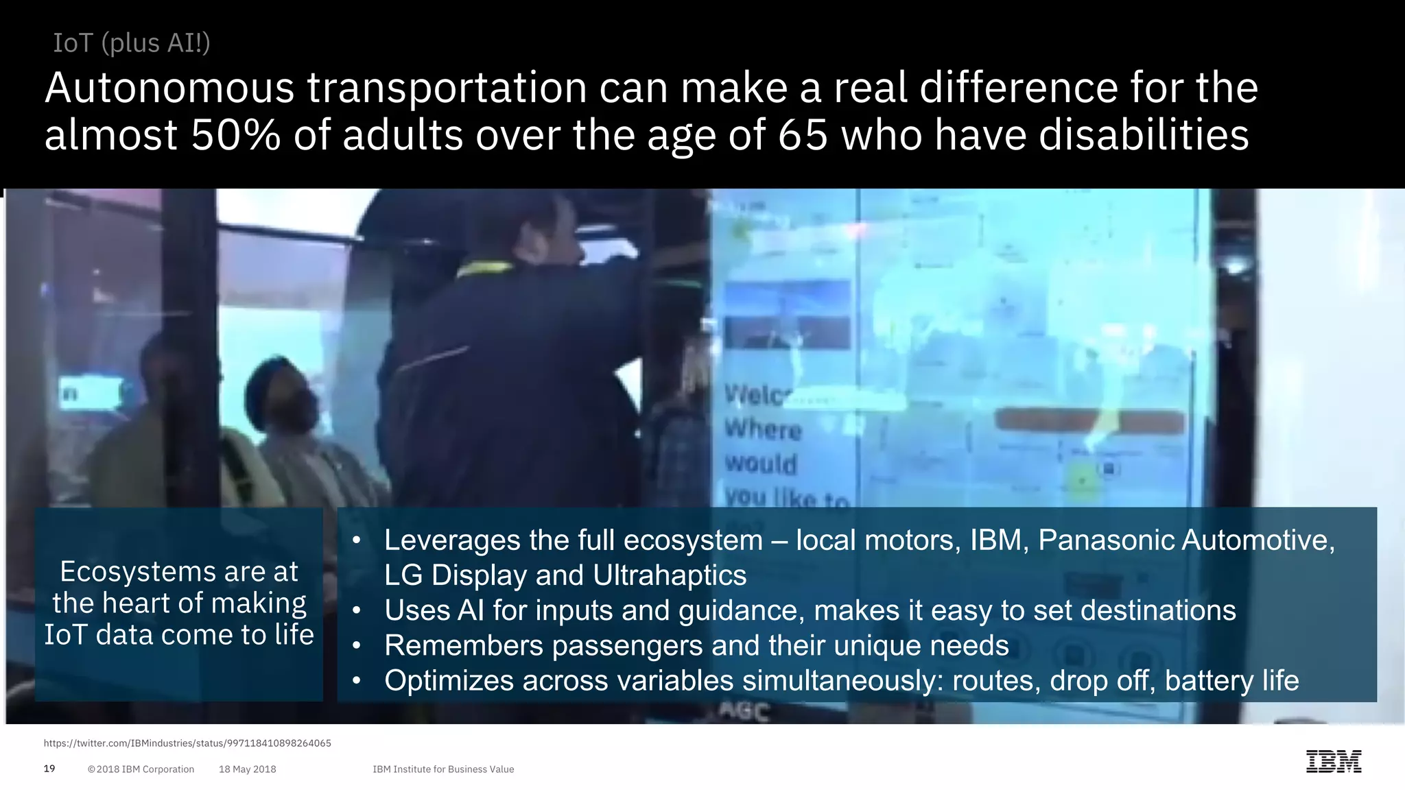19
Autonomous transportation can make a real difference for the
almost 50% of adults over the age of 65 who have disabilities
IoT (plus AI!)
Ecosystems are at
the heart of making
IoT data come to life
• Leverages the full ecosystem – local motors, IBM, Panasonic Automotive,
LG Display and Ultrahaptics
• Uses AI for inputs and guidance, makes it easy to set destinations
• Remembers passengers and their unique needs
• Optimizes across variables simultaneously: routes, drop off, battery life
 