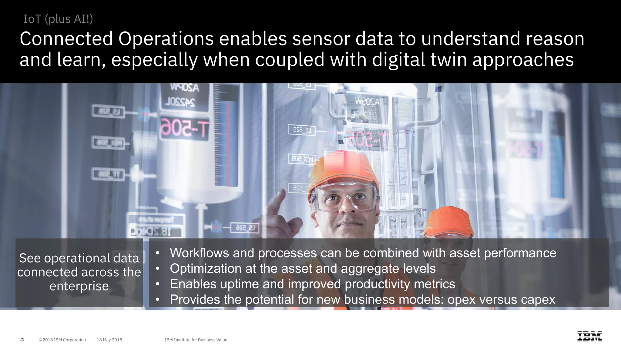 21
Connected Operations enables sensor data to understand reason
and learn, especially when coupled with digital twin approaches
IoT (plus AI!)
See operational data
connected across the
enterprise
• Workflows and processes can be combined with asset performance
• Optimization at the asset and aggregate levels
• Enables uptime and improved productivity metrics
• Provides the potential for new business models: opex versus capex
 