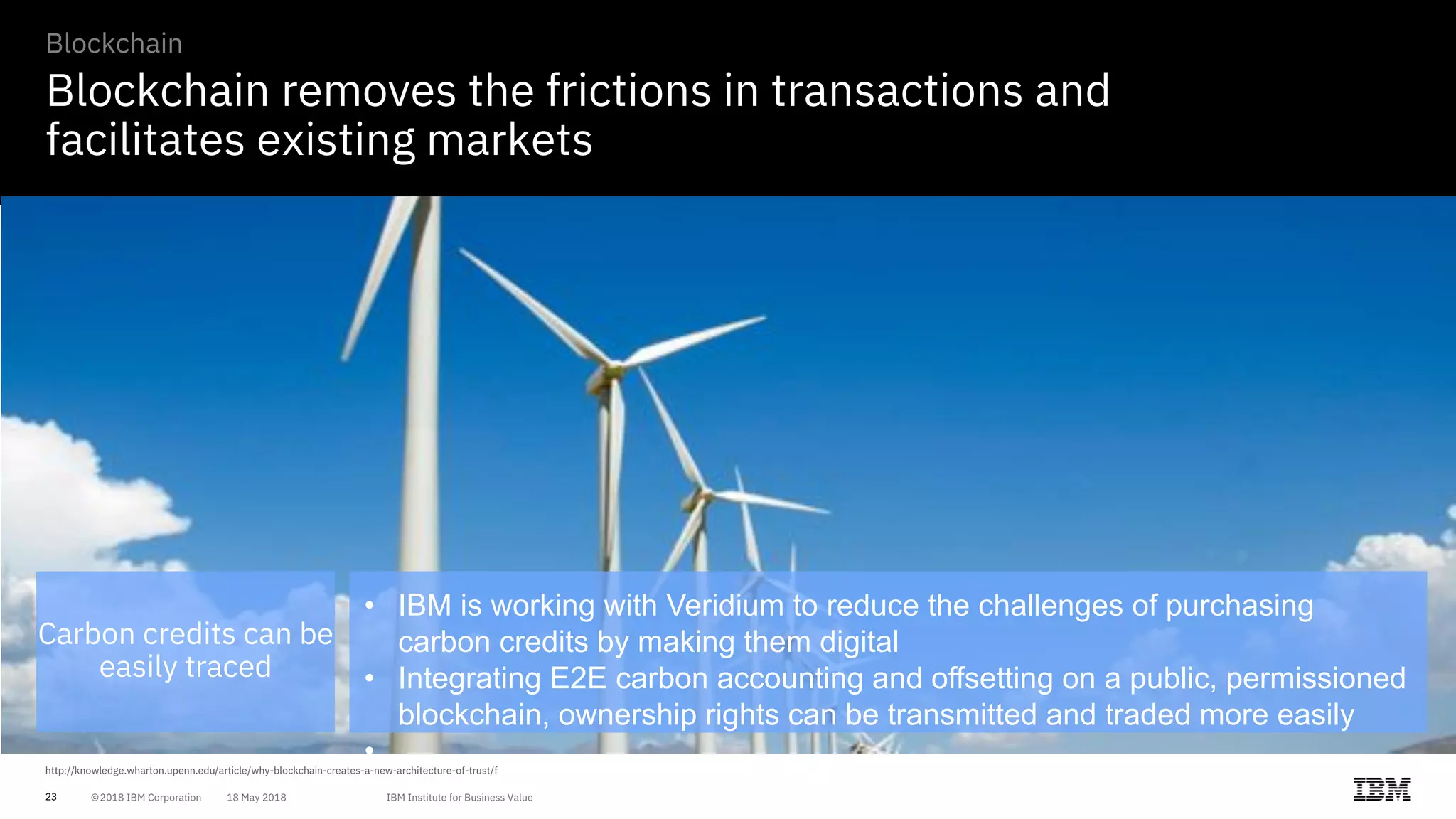 23
Blockchain removes the frictions in transactions and
facilitates existing markets
Blockchain
Carbon credits can be
easily traced
• IBM is working with Veridium to reduce the challenges of purchasing
carbon credits by making them digital
• Integrating E2E carbon accounting and offsetting on a public, permissioned
blockchain, ownership rights can be transmitted and traded more easily
•
 