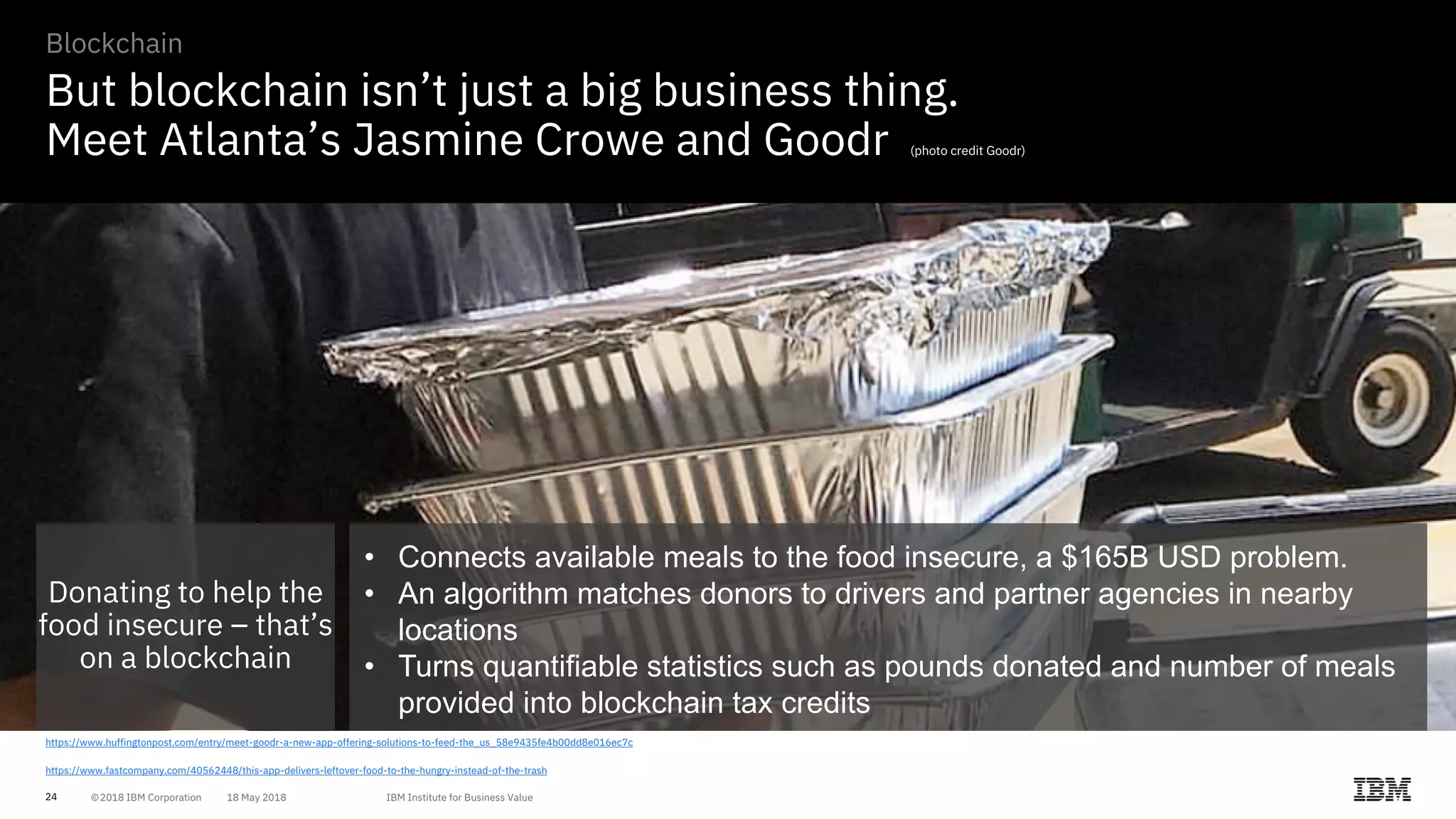 24
But blockchain isn’t just a big business thing.
Meet Atlanta’s Jasmine Crowe and Goodr (photo credit Goodr)
https://www.huffingtonpost.com/entry/meet-goodr-a-new-app-offering-solutions-to-feed-the_us_58e9435fe4b00dd8e016ec7c
https://www.fastcompany.com/40562448/this-app-delivers-leftover-food-to-the-hungry-instead-of-the-trash
Blockchain
Donating to help the
food insecure – that’s
on a blockchain
• Connects available meals to the food insecure, a $165B USD problem.
• An algorithm matches donors to drivers and partner agencies in nearby
locations
• Turns quantifiable statistics such as pounds donated and number of meals
provided into blockchain tax credits
 