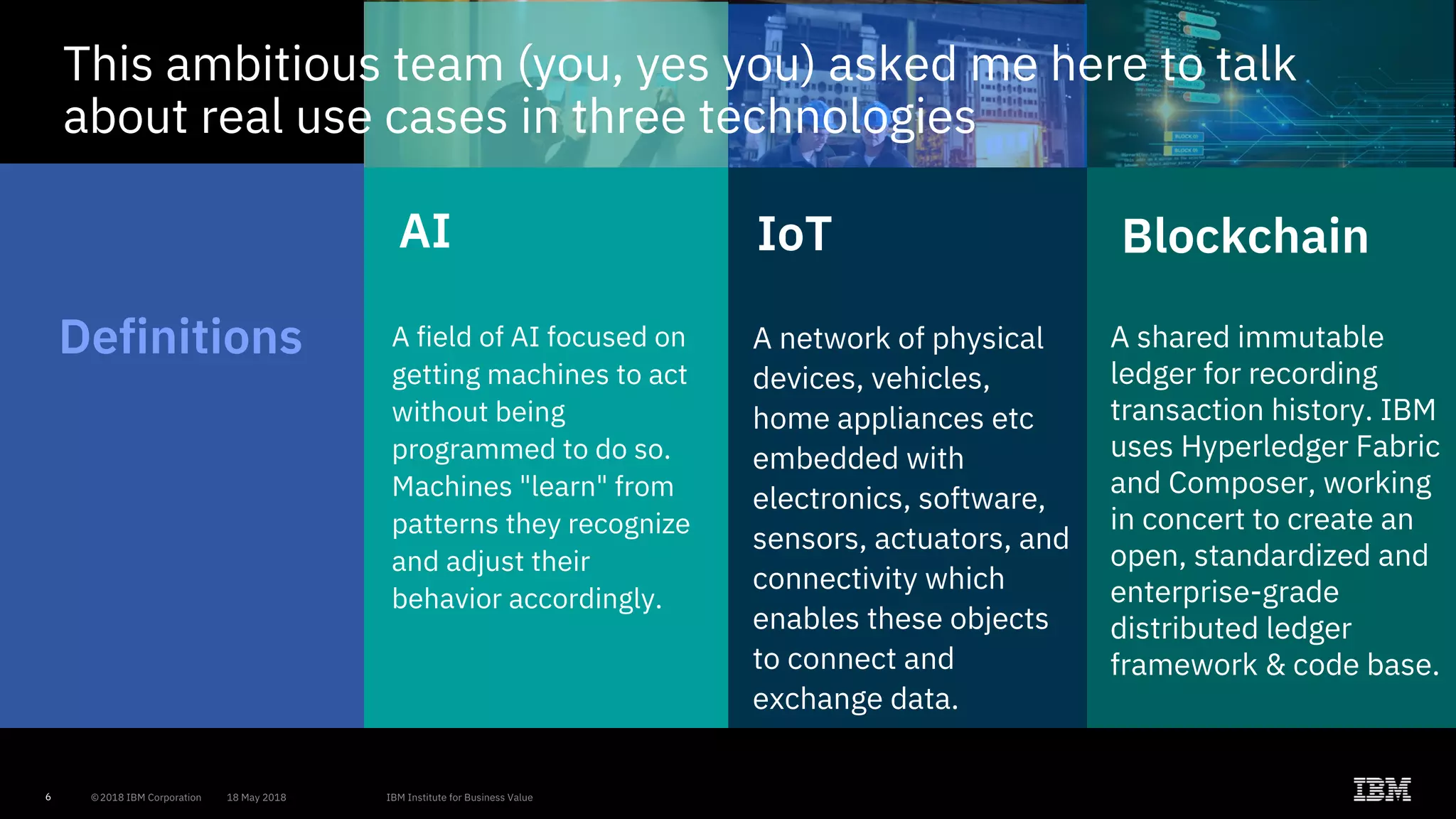 6
Blockchain
A shared immutable
ledger for recording
transaction history. IBM
uses Hyperledger Fabric
and Composer, working
in concert to create an
open, standardized and
enterprise-grade
distributed ledger
framework & code base.
IoT
A network of physical
devices, vehicles,
home appliances etc
embedded with
electronics, software,
sensors, actuators, and
connectivity which
enables these objects
to connect and
exchange data.
AI
A field of AI focused on
getting machines to act
without being
programmed to do so.
Machines "learn" from
patterns they recognize
and adjust their
behavior accordingly.
Definitions
This ambitious team (you, yes you) asked me here to talk
about real use cases in three technologies
 