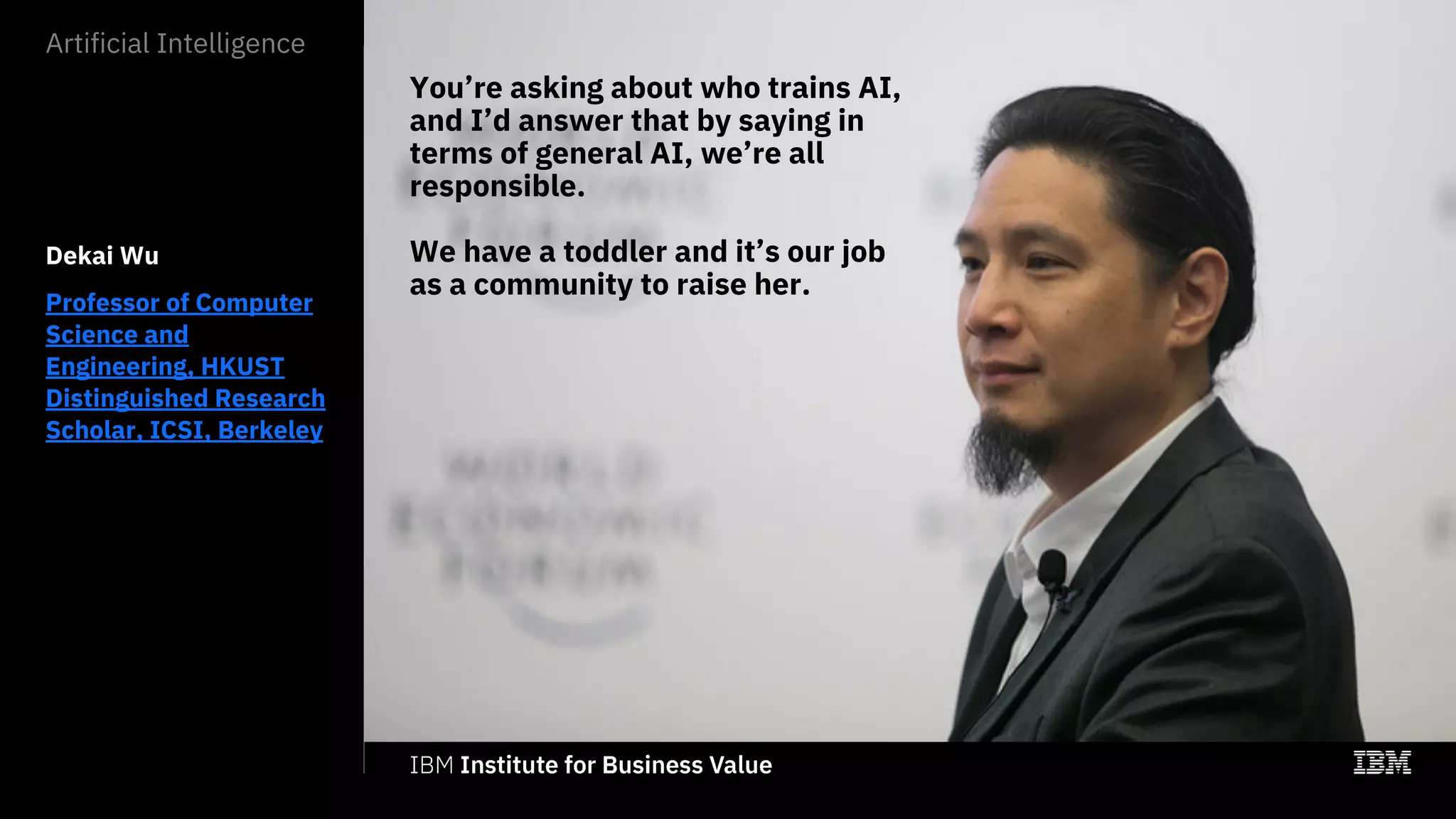 You’re asking about who trains AI,
and I’d answer that by saying in
terms of general AI, we’re all
responsible.
We have a toddler and it’s our job
as a community to raise her.
Dekai Wu
Professor of Computer
Science and
Engineering, HKUST
Distinguished Research
Scholar, ICSI, Berkeley
Artificial Intelligence
 