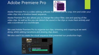 Adobe Premiere Pro
Adobe Premiere Pro is a video editing software that allows you to crop, trim and order your
video clips into a timeline-based sequence.
Adobe Premiere Pro also allows you to change the colour filter, size and spacing of the
video clips. As well as this you can distort the sound in the clips or mute them entirely and
add a soundtrack or a soundscape.
We used Adobe Premiere Pro to organise our clips, trimming and cropping as we went
along, whilst adding transitions and slowing clips down.
We also used it to create the visual sequence that presented our production logo.
 