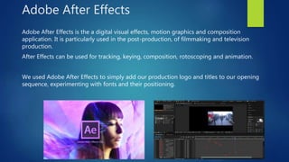 Adobe After Effects
Adobe After Effects is the a digital visual effects, motion graphics and composition
application. It is particularly used in the post-production, of filmmaking and television
production.
After Effects can be used for tracking, keying, composition, rotoscoping and animation.
We used Adobe After Effects to simply add our production logo and titles to our opening
sequence, experimenting with fonts and their positioning.
 
