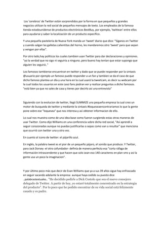 Los 'cerebros' de Twitter están sorprendidos por la forma en que pequeños y grandes
negocios utilizan la red social de pequeños mensajes de texto. Los empleados de la famosa
tienda estadounidense de productos electrónicos BestBuy, por ejemplo, 'twittean' entre ellos
para ayudarse y saber la localización de un producto específico.

Y una pequeña pastelería de Nueva York manda un 'tweet' diario que dice: "Síganos en Twitter
y cuando salgan las galletas calientitas del horno, les mandaremos otro 'tweet' para que sepan
y vengan por ellas".

Por otro lado,hay políticos los cuales tambien usan Twitter para dar declaraciones y opiniones.
"yo la verdad que no sigo ni seguiría a ninguno..pero bueno hay tenían que estar supongo que
alguien les seguirá.."

Los famosos tambiense encuentran en twitter y dado que se puede responder por la sintaxis
@usuario por ejemplo un famoso puede responder a un fan y tambien se da el caso de que
dicho famoso plantea un día y una hora en la cual usará la tweetcam, es decir su webcam por
la cual todos los usuarios en este caso fans podran ver y realizar preguntas a dicho famosos.
"está bien ya que no sales de casa y tienes por decirlo asi una entrevista"



Siguiendo con la evolucion de twitter, llegó SUMMIZE una pequeña empresa la cual creo un
motor de busqueda de twitter y mediante la sintaxis #loqueseaencontrariamos lo que la gente
pone sobre ese "loquesea" que nos interesa y asi obtener informacion de ello.

Lo cual nos muestra como de una idea base como fueron surgiendo estas otras maneras de
usar Twitter. Como dijo Williams en una conferencia sobre dicha red social, "Así aprendí a
seguir corazonadas aunque no puedas justificarlas o sepas como van a resultar" que menciona
que ocurrió con twitter una y otra vez.

En cuanto al icono de twitter: el pájarillo azul.

En inglés, la palabra tweet es el piar de un pequeño pájaro, el sonido que produce. Y Twitter,
para Jack Dorsey -el otro cofundador- definía de manera perfecta esa "corta ráfaga de
información intrascendente y que hacen que solo sean eso 140 caracteres en plan sms y asi la
gente usa un poco la imaginacion".



Y por último poco más que decir de Evan Williams que ya a sus 39 años sigue hay enfrascado
en seguir sacando adelante la empresa aunque haya cedido su puesto dice
..palabrastextuales.. "He decidido pedirle a Dick Costolo que sea el nuevo consejero
delegado de Twitter. A partir de hoy, yo estaré totalmente concentrado en la estrategia
del producto". Por lo poco que he podido encontrar de su vida social está felizmente
casado y es padre.
 
