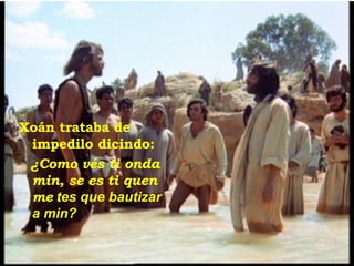Xoán trataba de impedilo dicindo: ‑  ¿Como vés ti onda min, se es ti quen me  tes que bautizar a min? 
