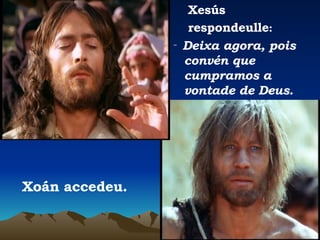 Xesús  respondeulle : ‑  Deixa agora, pois convén que cumpramos a vontade de Deus. Xoán accedeu. 