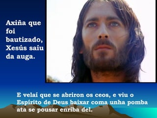 E velaí que se abriron os ceos, e viu o Espírito de Deus baixar coma unha pomba ata se pousar enriba del. Axiña que foi bautizado, Xesús saíu da auga. 