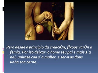 Pero desde o principio da creación, fíxoos varón e femia. Por iso deixará o home seu pai e mais súa nai, unirase coa súa muller, e serán os dous unha soa carne.  
