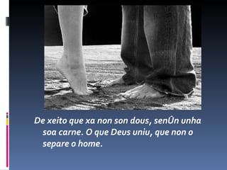 De xeito que xa non son dous, senón unha soa carne. O que Deus uniu, que non o separe o home. 