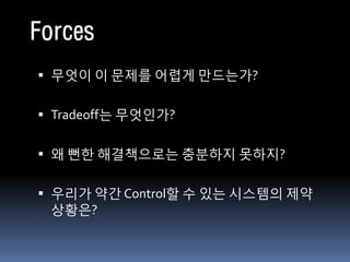 Forces
 무엇이 이 문제를 어렵게 만드는가?


 Tradeoff는 무엇인가?


 왜 뻔한 해결책으로는 충분하지 못하지?


 우리가 약간 Control할 수 있는 시스템의 제약
 상황은?
 