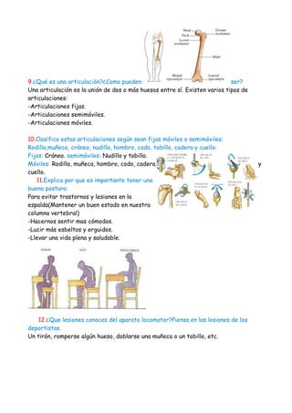 9.¿Qué es una articulación?¿Como pueden                                     ser?
Una articulación es la unión de dos o más huesos entre sí. Existen varios tipos de
articulaciones:
-Articulaciones fijas.
-Articulaciones semimóviles.
-Articulaciones móviles.

10.Clasifica estas articulaciones según sean fijas móviles o semimóviles:
Rodilla,muñeca, cráneo, nudillo, hombro, codo, tobillo, cadera y cuello:
Fijas: Cráneo. semimóviles: Nudillo y tobillo.
Móviles: Rodilla, muñeca, hombro, codo, cadera                                       y
cuello.
   11.Explica por que es importante tener una
buena postura:
Para evitar trastornos y lesiones en la
espalda(Mantener un buen estado en nuestra
columna vertebral)
-Hacernos sentir mas cómodos.
-Lucir más esbeltos y erguidos.
-Llevar una vida plena y saludable.




   12.¿Que lesiones conoces del aparato locomotor?Piensa en las lesiones de los
deportistas.
Un tirón, romperse algún hueso, doblarse una muñeca o un tobillo, etc.
 
