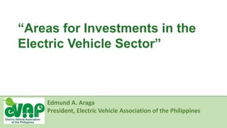 “Areas for Investments in the
Electric Vehicle Sector”
Edmund A. Araga
President, Electric Vehicle Association of the Philippines
 