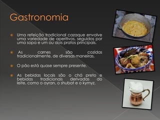 

Uma refeição tradicional cazaque envolve
uma variedade de aperitivos, seguidos por
uma sopa e um ou dois pratos principais.



As
carnes
são
cozidas
tradicionalmente, de diversas maneiras.



O pão está quase sempre presente.



As bebidas locais são o chá preto e
bebidas
tradicionais
derivadas
do
leite, como o ayran, o shubat e o kymyz.

 