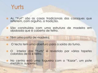 

As “Yurt” são as casas tradicionais dos cazaques que
refletem, com orgulho, a tradição.



São construídas com uma estrutura de madeira em
abobada que é coberta de feltro.



Têm uma porta de madeira.



O tecto tem uma abertura para a saída do fumo.



O interior das “Yurts” é revestido por vários tapetes
coloridos de lã e feltro.



No centro está uma fogueira com o “Kazar”, um pote
metálico, suspenso.

 