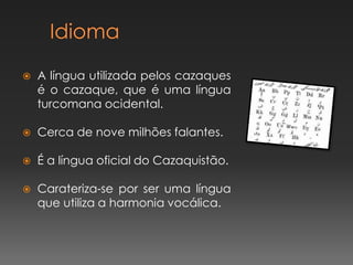 

A língua utilizada pelos cazaques
é o cazaque, que é uma língua
turcomana ocidental.



Cerca de nove milhões falantes.



É a língua oficial do Cazaquistão.



Carateriza-se por ser uma língua
que utiliza a harmonia vocálica.

 