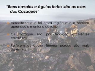 “Bons cavalos e águias fortes são as asas
dos Cazaques”


Acredita-se que foi nesta região que o homem
aprendeu a montar a cavalo.



Os Cazaque
cavaleiros.



Perferem as àguias fêmeas porque são mais
agressivas.

são

por

tradição

excelentes

 