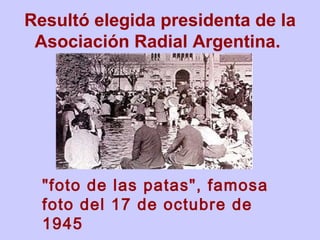 R esultó elegida presidenta de la Asociación Radial Argentina.   "foto de las patas", famosa foto del 17 de octubre de 1945   