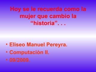 Hoy se le recuerda como la mujer que cambio la “historia”. . . Eliseo Manuel Pereyra. Computaciòn II. 09/2009. 