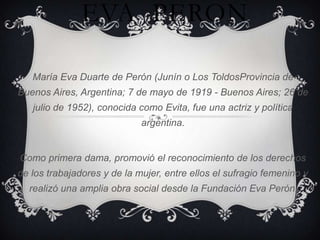 EVA PERON

   María Eva Duarte de Perón (Junín o Los ToldosProvincia de
Buenos Aires, Argentina; 7 de mayo de 1919 - Buenos Aires; 26 de
   julio de 1952), conocida como Evita, fue una actriz y política
                             argentina.


Como primera dama, promovió el reconocimiento de los derechos
de los trabajadores y de la mujer, entre ellos el sufragio femenino y
  realizó una amplia obra social desde la Fundación Eva Perón.
 