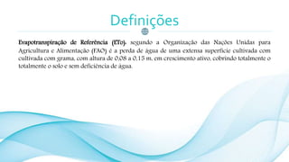 Definições
Evapotranspiração de Referência (ETo): segundo a Organização das Nações Unidas para
Agricultura e Alimentação (FAO) é a perda de água de uma extensa superfície cultivada com
cultivada com grama, com altura de 0,08 a 0,15 m, em crescimento ativo, cobrindo totalmente o
totalmente o solo e sem deficiência de água.
 