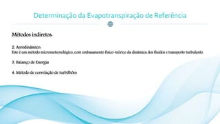 Determinação da Evapotranspiração de Referência
Métodos indiretos:
2. Aerodinâmico:
Este é um método micrometeorológico, com embasamento físico-teórico da dinâmica dos fluidos e transporte turbulento.
3. Balanço de Energia
4. Método de correlação de turbilhões
 
