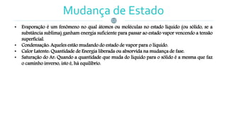 Mudança de Estado
• Evaporação é um fenômeno no qual átomos ou moléculas no estado líquido (ou sólido, se a
substância sublima) ganham energia suficiente para passar ao estado vapor vencendo a tensão
superficial.
• Condensação: Aqueles estão mudando do estado de vapor para o líquido.
• Calor Latente: Quantidade de Energia liberada ou absorvida na mudança de fase.
• Saturação do Ar: Quando a quantidade que muda do líquido para o sólido é a mesma que faz
o caminho inverso, isto é, há equilíbrio.
 