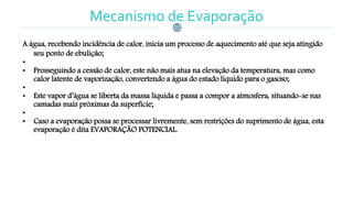 Mecanismo de Evaporação
A água, recebendo incidência de calor, inicia um processo de aquecimento até que seja atingido
seu ponto de ebulição;
•
• Prosseguindo a cessão de calor, este não mais atua na elevação da temperatura, mas como
calor latente de vaporização, convertendo a água do estado líquido para o gasoso;
•
• Este vapor d’água se liberta da massa líquida e passa a compor a atmosfera, situando-se nas
camadas mais próximas da superfície;
•
• Caso a evaporação possa se processar livremente, sem restrições do suprimento de água, esta
evaporação é dita EVAPORAÇÃO POTENCIAL.
 