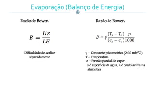 Razão de Bowen:
Dificuldade de avaliar
separadamente
Razão de Bowen:
 – Constante psicometrica (0,66 mb/0C )
T – Temperatura,
e – Perssão parcial de vapor
s é superfície da água, a é ponto acima na
atmosfera
Evaporação (Balanço de Energia)
 