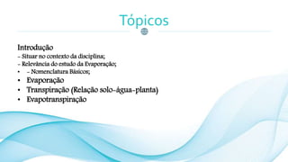 Tópicos
Introdução
- Situar no contexto da disciplina;
- Relevância do estudo da Evaporação;
• - Nomenclatura Básicos;
• Evaporação
• Transpiração (Relação solo-água-planta)
• Evapotranspiração
 