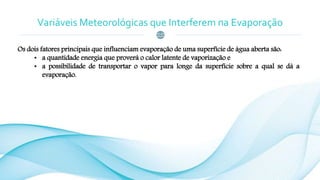 Variáveis Meteorológicas que Interferem na Evaporação
Os dois fatores principais que influenciam evaporação de uma superfície de água aberta são:
• a quantidade energia que proverá o calor latente de vaporização e
• a possibilidade de transportar o vapor para longe da superfície sobre a qual se dá a
evaporação.
 