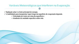 Variáveis Meteorológicas que Interferem na Evaporação
 Radiação solar é a fonte principal de energia.
 A habilidade para transportar vapor longe da superfície de evaporante depende:
• Velocidade do vento em cima da superfície e
• Gradiente de umidade específico sobre esta.
 