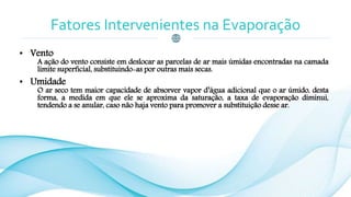 Fatores Intervenientes na Evaporação
• Vento
A ação do vento consiste em deslocar as parcelas de ar mais úmidas encontradas na camada
limite superficial, substituindo-as por outras mais secas.
• Umidade
O ar seco tem maior capacidade de absorver vapor d’água adicional que o ar úmido, desta
forma, a medida em que ele se aproxima da saturação, a taxa de evaporação diminui,
tendendo a se anular, caso não haja vento para promover a substituição desse ar.
 