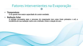Fatores Intervenientes na Evaporação
• Temperatura
O ar quente tem maior capacidade de conter umidade.
• Radiação Solar
A energia necessária para o processo de evaporação tem como fonte primária o sol; a
incidência de sua radiação varia com a latitude, clima e estação do ano.
 