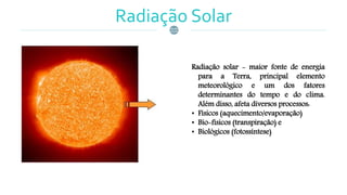 Radiação Solar
Radiação solar - maior fonte de energia
para a Terra, principal elemento
meteorológico e um dos fatores
determinantes do tempo e do clima.
Além disso, afeta diversos processos:
• Físicos (aquecimento/evaporação)
• Bio-físicos (transpiração) e
• Biológicos (fotossíntese)
 