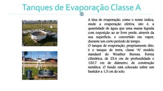 Tanques de Evaporação Classe A
A tina de evaporação, como o nome indica,
mede a evaporação efetiva, isto é, a
quantidade de água que uma massa liquida
com exposição ao ar livre perde, através da
sua superfície, e convertido em vapor,
durante um certo período de tempo.
O tanque de evaporação, propriamente dito,
é o tanque de terra, classe "A" modelo
standard do Weather Bureau. Forma
cilíndrica, de 25,4 cm de profundidade e
120,7 cm de diâmetro, de construção
metálica. O fundo está colocado sobre um
bastidor a 1,5 cm do solo.
 