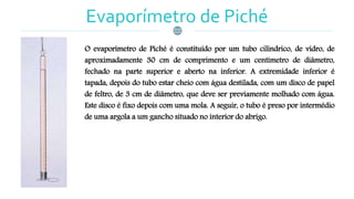 Evaporímetro de Piché
O evaporímetro de Piché é constituído por um tubo cilíndrico, de vidro, de
aproximadamente 30 cm de comprimento e um centímetro de diâmetro,
fechado na parte superior e aberto na inferior. A extremidade inferior é
tapada, depois do tubo estar cheio com água destilada, com um disco de papel
de feltro, de 3 cm de diâmetro, que deve ser previamente molhado com água.
Este disco é fixo depois com uma mola. A seguir, o tubo é preso por intermédio
de uma argola a um gancho situado no interior do abrigo.
 