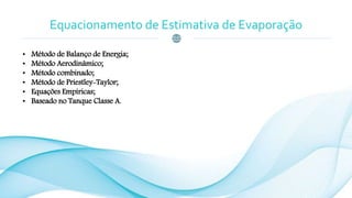 Equacionamento de Estimativa de Evaporação
• Método de Balanço de Energia;
• Método Aerodinâmico;
• Método combinado;
• Método de Priestley-Taylor;
• Equações Empíricas;
• Baseado no Tanque Classe A.
 