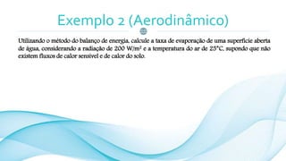 Exemplo 2 (Aerodinâmico)
Utilizando o método do balanço de energia, calcule a taxa de evaporação de uma superfície aberta
de água, considerando a radiação de 200 W/m2 e a temperatura do ar de 25°C, supondo que não
existem fluxos de calor sensível e de calor do solo.
 