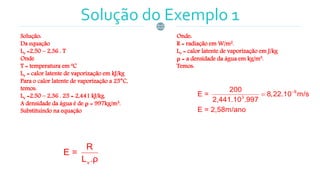 Solução do Exemplo 1
Solução:
Da equação
Lv =2,50 – 2,36 . T
Onde
T = temperatura em ºC
Lv = calor latente de vaporização em kJ/kg
Para o calor latente de vaporização a 25°C,
temos:
Lv =2,50 – 2,36 . 25 = 2,441 kJ/kg.
A densidade da água é de ρ = 997kg/m3.
Substituindo na equação
Onde:
R = radiação em W/m2.
Lv = calor latente de vaporização em J/kg
ρ = a densidade da água em kg/m3.
Temos:
v
R
E =
L .ρ
8
3
200
E = 8,22.10 m/s
2,441.10 .997
E = 2,58m/ano


 