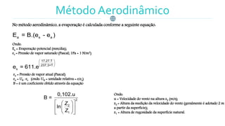 Método Aerodinâmico
No método aerodinâmico, a evaporação é calculada conforme a seguinte equação:
Onde:
Ea = Evaporação potencial (mm/dia);
es = Pressão de vapor saturado (Pascal; 1Pa = 1 N/m2)
ea = Pressão de vapor atual (Pascal)
ea = UR . es (onde: UR = umidade relativa = e/es)
B = é um coeficiente obtido através da equação
Onde:
u = Velocidade do vento na altura z2 (m/s);
z2 = Altura da medição da velocidade do vento (geralmente é adotado 2 m
a partir da superfície);
z1 = Altura de rugosidade da superfície natural.
a s aE = B.(e - e )
17,27.T
237,3+T
se = 611.e
 
 
 
2
2
1
0,102.u
B =
ln
Z
Z
  
  
  
 