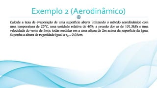 Exemplo 2 (Aerodinâmico)
Calcule a taxa de evaporação de uma superfície aberta utilizando o método aerodinâmico com
uma temperatura de 25°C, uma umidade relativa de 40%, a pressão dor ar de 101,3kPa e uma
velocidade do vento de 3m/s, todas medidas em a uma altura de 2m acima da superfície da água.
Suponha a altura de rugosidade igual a z0 = 0,03cm.
 