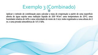 Exemplo 3 (Combinado)
Aplicar o método de combinação para calcular a taxa de evaporação a partir de uma superfície
aberta de água sujeita uma radiação líquida de 200 W/m2, uma temperatura de 25oC, uma
humidade relativa de 40% e uma velocidade do vento de 3 m/s, todos registrados a uma altura de 2
m, e uma pressão atmosférica de 101.3 kPa.
 