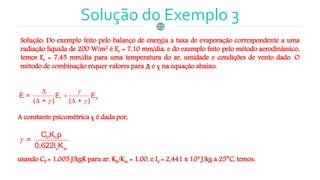 Solução do Exemplo 3
Solução: Do exemplo feito pelo balanço de energia a taxa de evaporação correspondente a uma
radiação líquida de 200 W/m2 é Er = 7,10 mm/dia, e do exemplo feito pelo método aerodinâmico,
temos Er = 7,45 mm/dia para uma temperatura do ar, umidade e condições de vento dado. O
método de combinação requer valores para Δ e ɣ na equação abaixo:
A constante psicométrica ɣ é dada por,
usando CP = 1,005 J/kgK para ar, Kh/Kw = 1,00, e Iv = 2,441 x 103 J/kg a 25°C, temos:
r aE = E E
( + ) ( + )

 


 
P h
v w
C K p
=
0,622l K

 